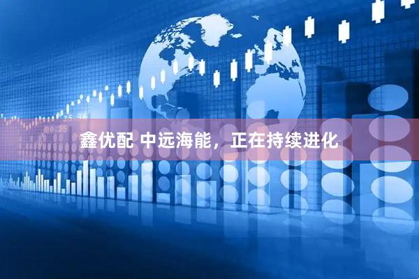 鑫优配 中远海能，正在持续进化