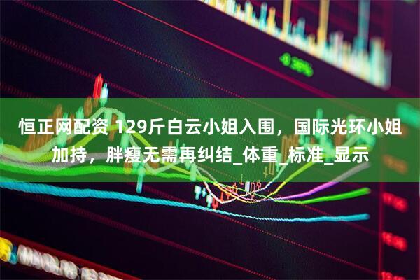 恒正网配资 129斤白云小姐入围，国际光环小姐加持，胖瘦无需再纠结_体重_标准_显示