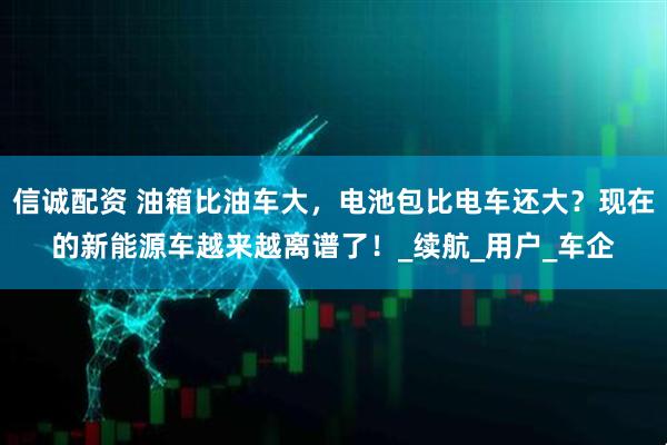 信诚配资 油箱比油车大，电池包比电车还大？现在的新能源车越来越离谱了！_续航_用户_车企