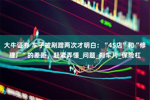 大牛证券 车子被剐蹭两次才明白：“4S店”和“修理厂”的差距，赶紧弄懂_问题_刹车片_保险杠