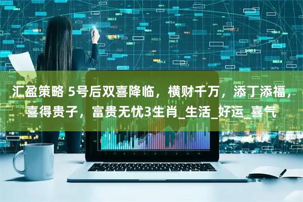 汇盈策略 5号后双喜降临，横财千万，添丁添福，喜得贵子，富贵无忧3生肖_生活_好运_喜气
