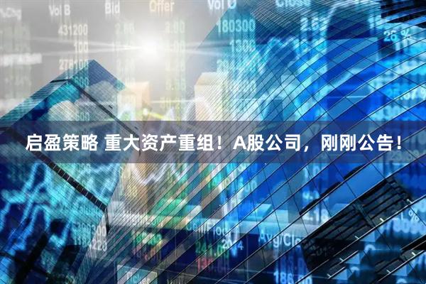 启盈策略 重大资产重组！A股公司，刚刚公告！
