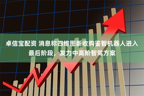 卓信宝配资 消息称四维图新收购鉴智机器人进入最后阶段，发力中高阶智驾方案