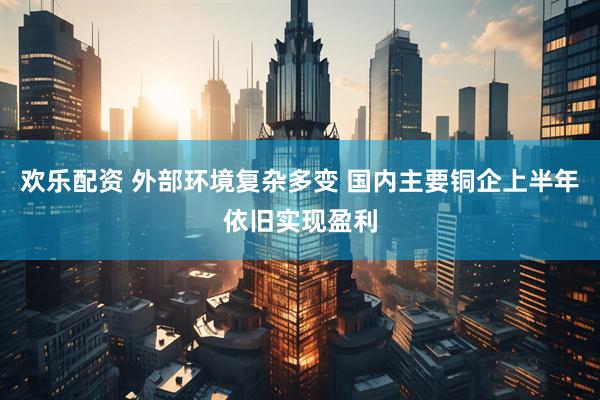 欢乐配资 外部环境复杂多变 国内主要铜企上半年依旧实现盈利