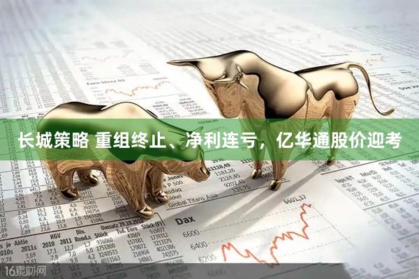 长城策略 重组终止、净利连亏，亿华通股价迎考