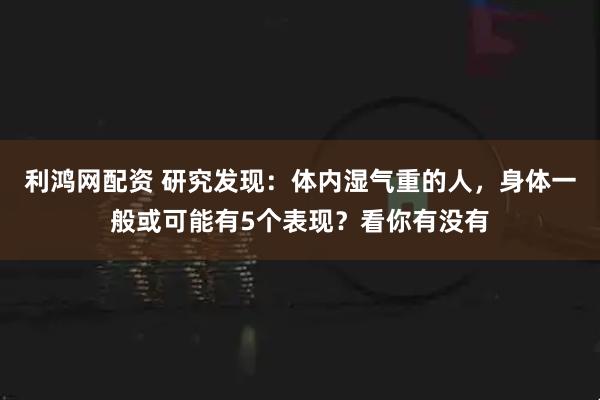 利鸿网配资 研究发现：体内湿气重的人，身体一般或可能有5个表现？看你有没有