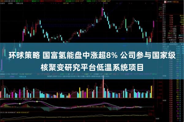 环球策略 国富氢能盘中涨超8% 公司参与国家级核聚变研究平台低温系统项目