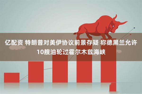 亿配资 特朗普对美伊协议前景存疑 称德黑兰允许10艘油轮过霍尔木兹海峡