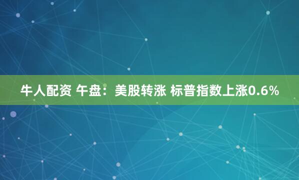 牛人配资 午盘：美股转涨 标普指数上涨0.6%