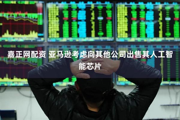 嘉正网配资 亚马逊考虑向其他公司出售其人工智能芯片